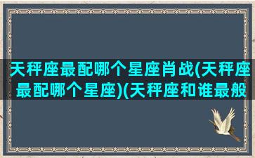 天秤座最配哪个星座肖战(天秤座最配哪个星座)(天秤座和谁最般配最最最般配)