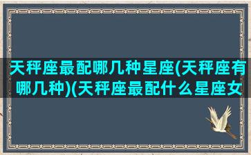 天秤座最配哪几种星座(天秤座有哪几种)(天秤座最配什么星座女生)