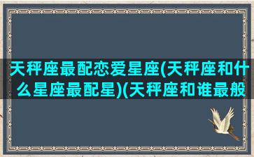 天秤座最配恋爱星座(天秤座和什么星座最配星)(天秤座和谁最般配最最最般配)