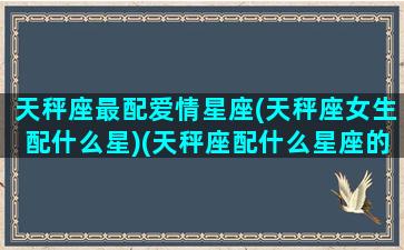 天秤座最配爱情星座(天秤座女生配什么星)(天秤座配什么星座的女朋友)