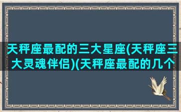 天秤座最配的三大星座(天秤座三大灵魂伴侣)(天秤座最配的几个星座)