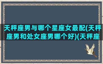 天秤座男与哪个星座女最配(天秤座男和处女座男哪个好)(天秤座男和处女座女合适吗)