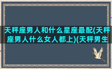 天秤座男人和什么星座最配(天秤座男人什么女人都上)(天秤男生和什么星座最配)