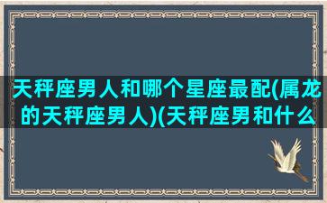 天秤座男人和哪个星座最配(属龙的天秤座男人)(天秤座男和什么星座是最好的朋友)