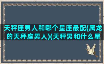 天秤座男人和哪个星座最配(属龙的天秤座男人)(天秤男和什么星座男关系最好)