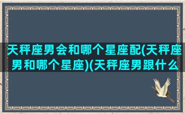 天秤座男会和哪个星座配(天秤座男和哪个星座)(天秤座男跟什么星座匹配)