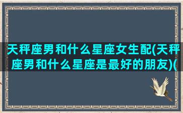 天秤座男和什么星座女生配(天秤座男和什么星座是最好的朋友)(天秤座男和什么星座女最般配)