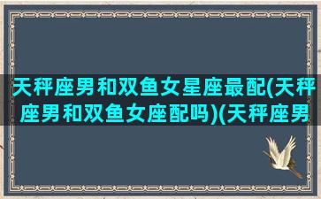 天秤座男和双鱼女星座最配(天秤座男和双鱼女座配吗)(天秤座男和双鱼座女适合在一起吗)