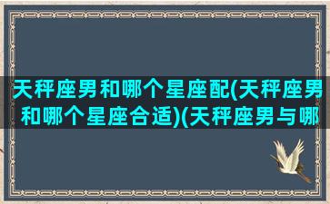 天秤座男和哪个星座配(天秤座男和哪个星座合适)(天秤座男与哪个星座合适)