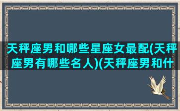 天秤座男和哪些星座女最配(天秤座男有哪些名人)(天秤座男和什么星座女最般配)