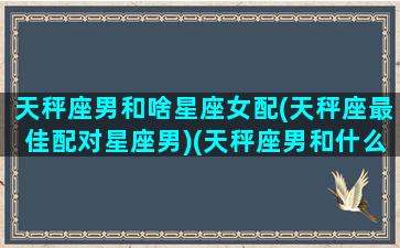 天秤座男和啥星座女配(天秤座最佳配对星座男)(天秤座男和什么星座女最配排行)