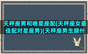 天秤座男和啥星座配(天秤座女最佳配对星座男)(天秤座男生跟什么星座女生最配)