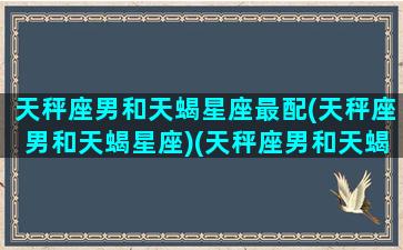 天秤座男和天蝎星座最配(天秤座男和天蝎星座)(天秤座男和天蝎女星座最配)