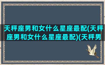 天秤座男和女什么星座最配(天秤座男和女什么星座最配)(天秤男与什么星座女)