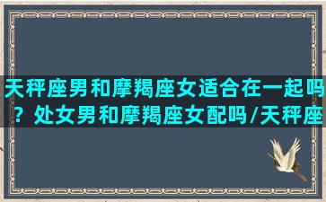 天秤座男和摩羯座女适合在一起吗？处女男和摩羯座女配吗/天秤座男和摩羯座女适合在一起吗？处女男和摩羯座女配吗-我的网站