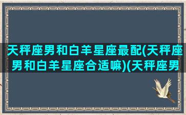 天秤座男和白羊星座最配(天秤座男和白羊星座合适嘛)(天秤座男和白羊座女的配对指数)