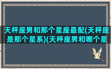 天秤座男和那个星座最配(天秤座是那个星系)(天秤座男和哪个星座配对)