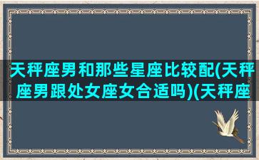 天秤座男和那些星座比较配(天秤座男跟处女座女合适吗)(天秤座男生性格和处女座配吗)