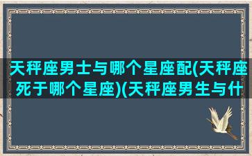 天秤座男士与哪个星座配(天秤座死于哪个星座)(天秤座男生与什么星座最配)