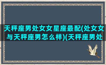 天秤座男处女女星座最配(处女女与天秤座男怎么样)(天秤座男处女座女的相处之道)