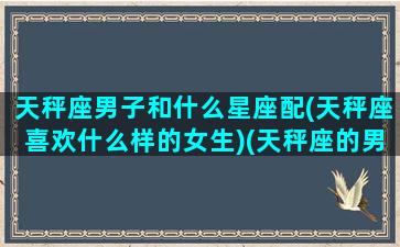 天秤座男子和什么星座配(天秤座喜欢什么样的女生)(天秤座的男生和什么星座的女生)