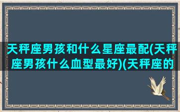 天秤座男孩和什么星座最配(天秤座男孩什么血型最好)(天秤座的男生跟什么星座的女生搭配)