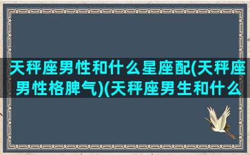 天秤座男性和什么星座配(天秤座男性格脾气)(天秤座男生和什么星座配对)