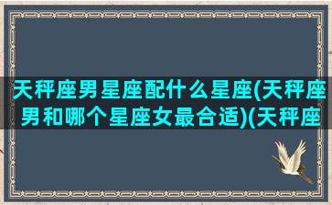 天秤座男星座配什么星座(天秤座男和哪个星座女最合适)(天秤座男和什么星座最般配)