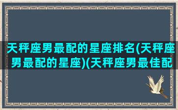 天秤座男最配的星座排名(天秤座男最配的星座)(天秤座男最佳配对星座)