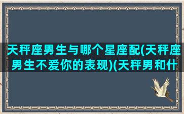 天秤座男生与哪个星座配(天秤座男生不爱你的表现)(天秤男和什么星座男关系最好)