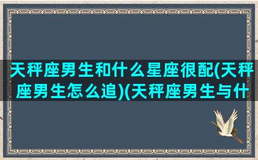 天秤座男生和什么星座很配(天秤座男生怎么追)(天秤座男生与什么星座最配)