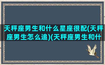 天秤座男生和什么星座很配(天秤座男生怎么追)(天秤座男生和什么星座最搭配)