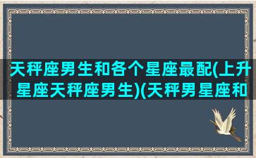 天秤座男生和各个星座最配(上升星座天秤座男生)(天秤男星座和什么星座配)