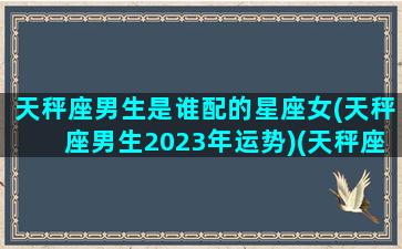 天秤座男生是谁配的星座女(天秤座男生2023年运势)(天秤座男生最配什么座女生)