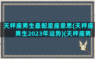 天秤座男生最配星座意思(天秤座男生2023年运势)(天秤座男最佳配对星座)