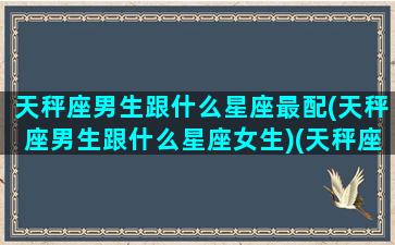 天秤座男生跟什么星座最配(天秤座男生跟什么星座女生)(天秤座男生和哪个星座般配)