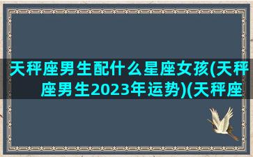 天秤座男生配什么星座女孩(天秤座男生2023年运势)(天秤座男最配什么座的女生)