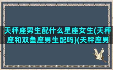 天秤座男生配什么星座女生(天秤座和双鱼座男生配吗)(天秤座男和什么星座女最般配)