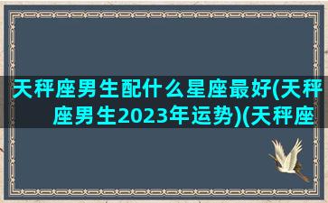 天秤座男生配什么星座最好(天秤座男生2023年运势)(天秤座男合适的星座)