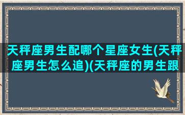 天秤座男生配哪个星座女生(天秤座男生怎么追)(天秤座的男生跟什么星座的女生搭配)