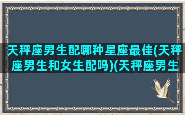 天秤座男生配哪种星座最佳(天秤座男生和女生配吗)(天秤座男生和什么女生星座最配)