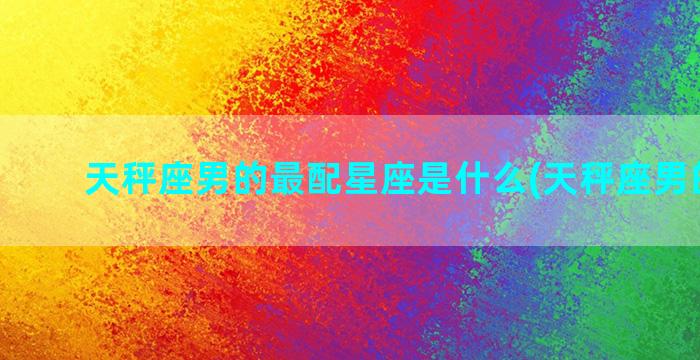 天秤座男的最配星座是什么(天秤座男的特点)