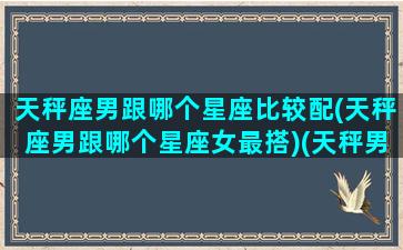 天秤座男跟哪个星座比较配(天秤座男跟哪个星座女最搭)(天秤男和哪个星座最匹配)