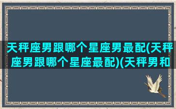 天秤座男跟哪个星座男最配(天秤座男跟哪个星座最配)(天秤男和哪个星座配对最好)