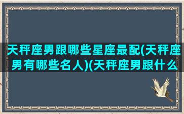 天秤座男跟哪些星座最配(天秤座男有哪些名人)(天秤座男跟什么星座匹配)