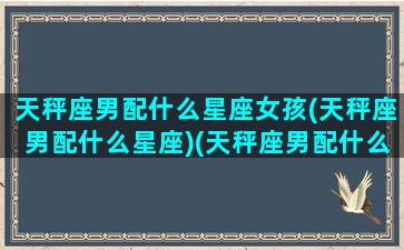 天秤座男配什么星座女孩(天秤座男配什么星座)(天秤座男配什么女最合适)