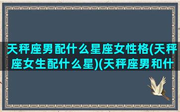 天秤座男配什么星座女性格(天秤座女生配什么星)(天秤座男和什么星座的女生最配)