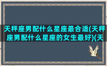 天秤座男配什么星座最合适(天秤座男配什么星座的女生最好)(天秤座男和什么星座最配做夫妻)