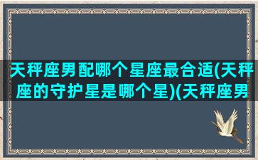 天秤座男配哪个星座最合适(天秤座的守护星是哪个星)(天秤座男配什么星座女生好)