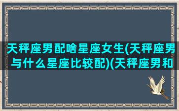 天秤座男配啥星座女生(天秤座男与什么星座比较配)(天秤座男和什么女星座最配)